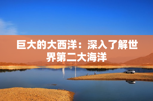 巨大的大西洋：深入了解世界第二大海洋