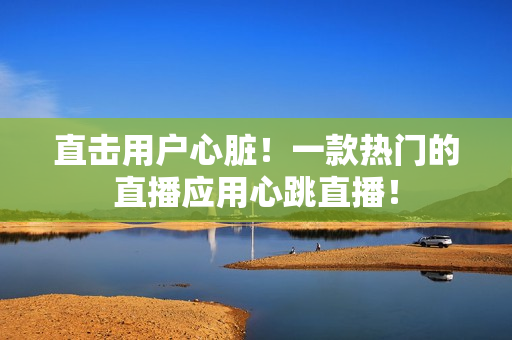 直击用户心脏！一款热门的直播应用心跳直播！