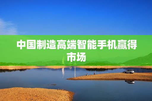 中国制造高端智能手机赢得市场