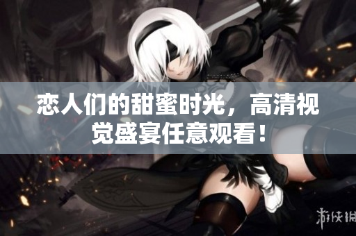 恋人们的甜蜜时光，高清视觉盛宴任意观看！