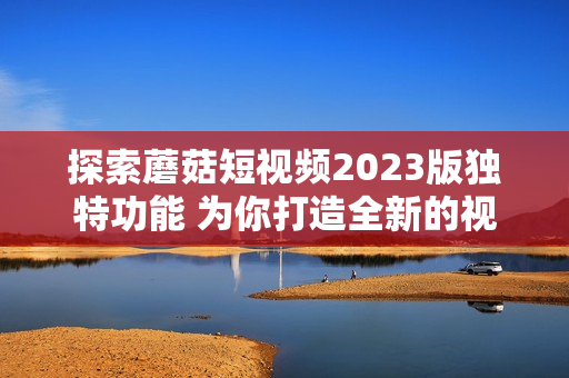 探索蘑菇短视频2023版独特功能 为你打造全新的视听体验