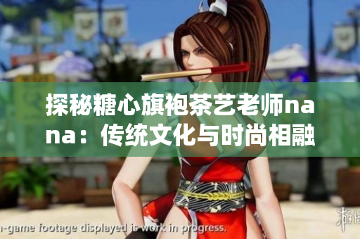 探秘糖心旗袍茶艺老师nana：传统文化与时尚相融的艺术家