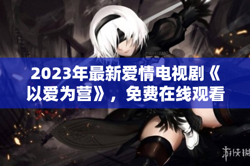 2023年最新爱情电视剧《以爱为营》，免费在线观看