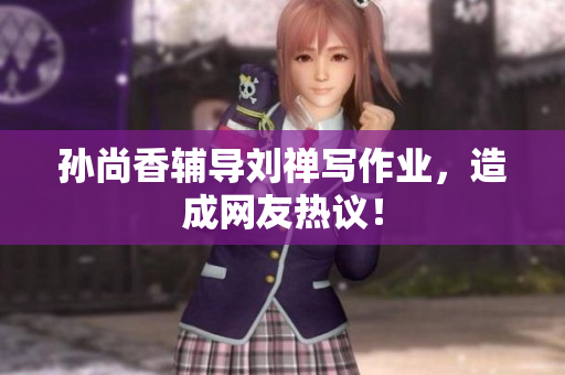 孙尚香辅导刘禅写作业，造成网友热议！