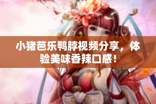 小猪芭乐鸭脖视频分享，体验美味香辣口感！