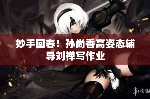 妙手回春！孙尚香高姿态辅导刘禅写作业
