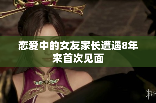 恋爱中的女友家长遭遇8年来首次见面