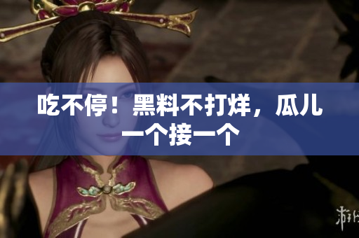 吃不停！黑料不打烊，瓜儿一个接一个