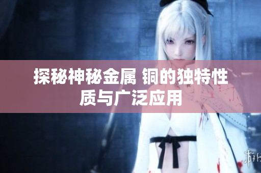 探秘神秘金属 铜的独特性质与广泛应用
