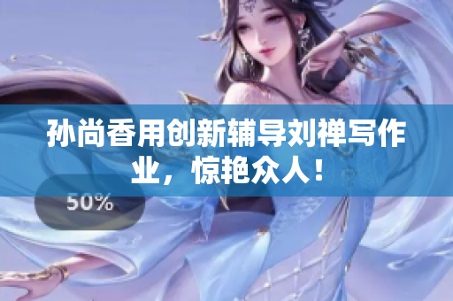 孙尚香用创新辅导刘禅写作业，惊艳众人！