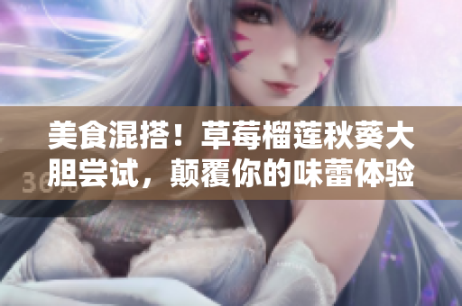 美食混搭！草莓榴莲秋葵大胆尝试，颠覆你的味蕾体验