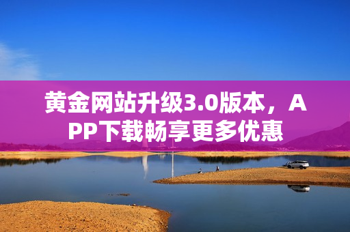 黄金网站升级3.0版本，APP下载畅享更多优惠