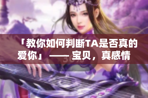 「教你如何判断TA是否真的爱你」 —— 宝贝，真感情不靠猜！