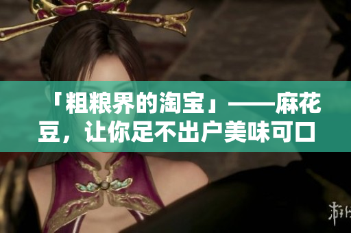 「粗粮界的淘宝」——麻花豆，让你足不出户美味可口