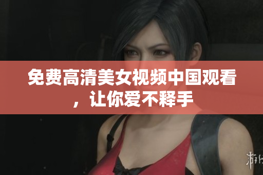 免费高清美女视频中国观看，让你爱不释手