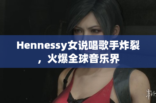 Hennessy女说唱歌手炸裂，火爆全球音乐界