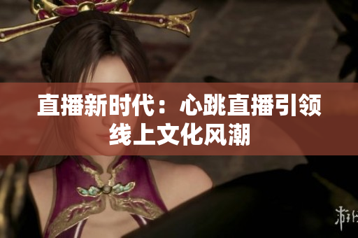 直播新时代：心跳直播引领线上文化风潮