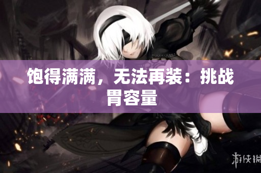饱得满满，无法再装：挑战胃容量