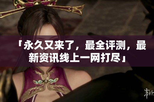 「永久又来了，最全评测，最新资讯线上一网打尽」