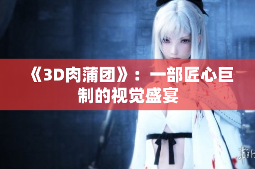 《3D肉蒲团》：一部匠心巨制的视觉盛宴