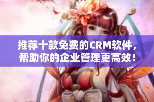 推荐十款免费的CRM软件，帮助你的企业管理更高效！