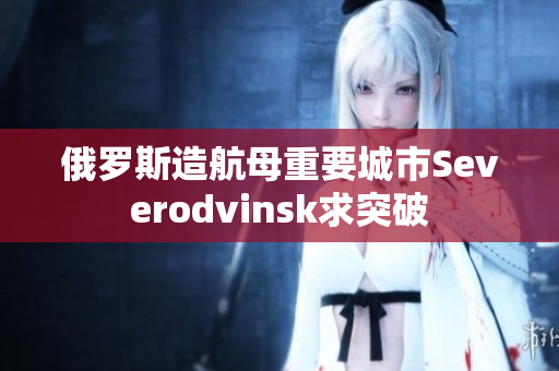 俄罗斯造航母重要城市Severodvinsk求突破