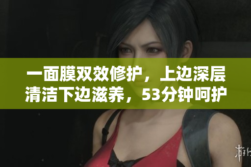 一面膜双效修护，上边深层清洁下边滋养，53分钟呵护肌肤