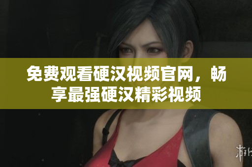 免费观看硬汉视频官网，畅享最强硬汉精彩视频