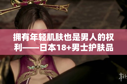 拥有年轻肌肤也是男人的权利——日本18+男士护肤品