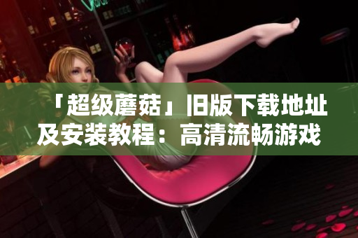 「超级蘑菇」旧版下载地址及安装教程：高清流畅游戏无压力