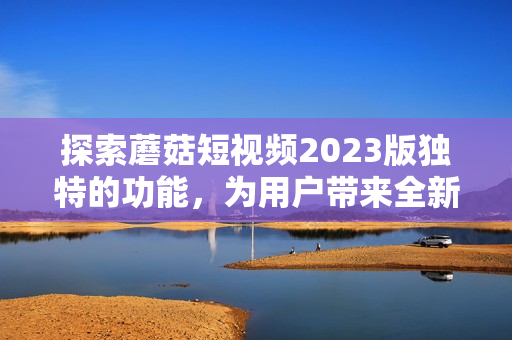 探索蘑菇短视频2023版独特的功能，为用户带来全新体验