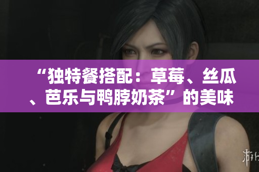 “独特餐搭配：草莓、丝瓜、芭乐与鸭脖奶茶”的美味组合！