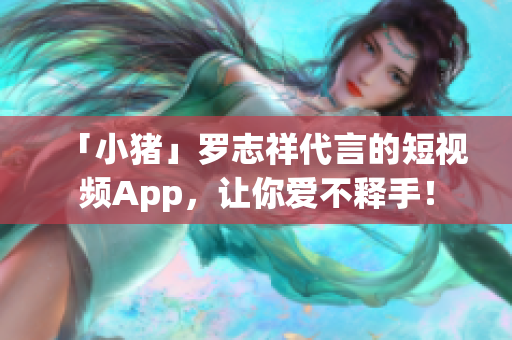 「小猪」罗志祥代言的短视频App，让你爱不释手！