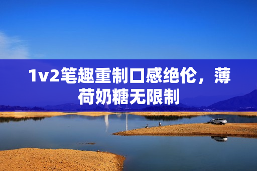 1v2笔趣重制口感绝伦，薄荷奶糖无限制