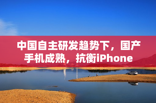 中国自主研发趋势下，国产手机成熟，抗衡iPhone