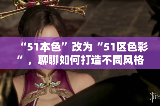 “51本色”改为“51区色彩”，聊聊如何打造不同风格的线上内容。