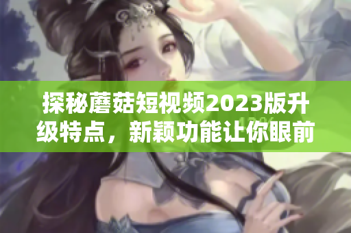 探秘蘑菇短视频2023版升级特点，新颖功能让你眼前一亮！