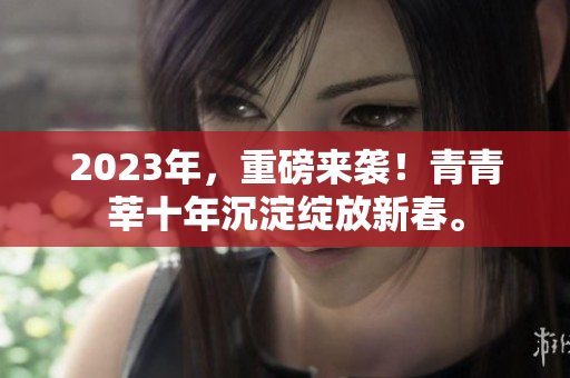 2023年，重磅来袭！青青莘十年沉淀绽放新春。