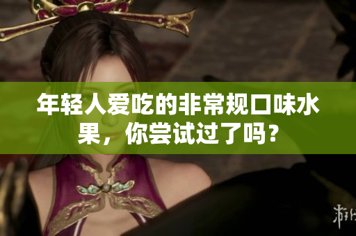 年轻人爱吃的非常规口味水果，你尝试过了吗？