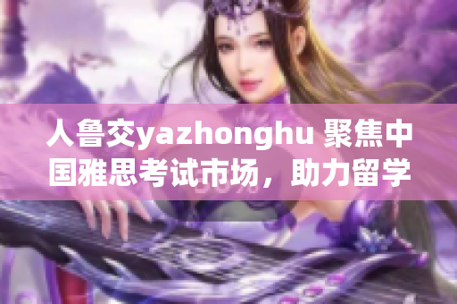 人鲁交yazhonghu 聚焦中国雅思考试市场，助力留学梦想