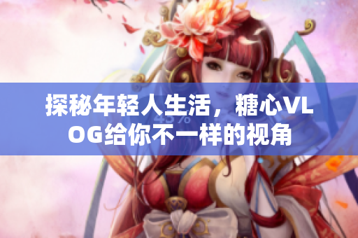 探秘年轻人生活，糖心VLOG给你不一样的视角