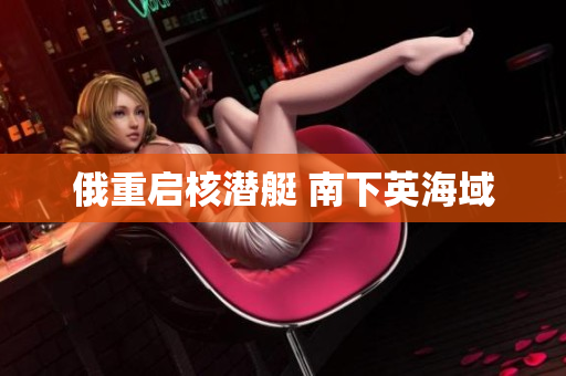 俄重启核潜艇 南下英海域