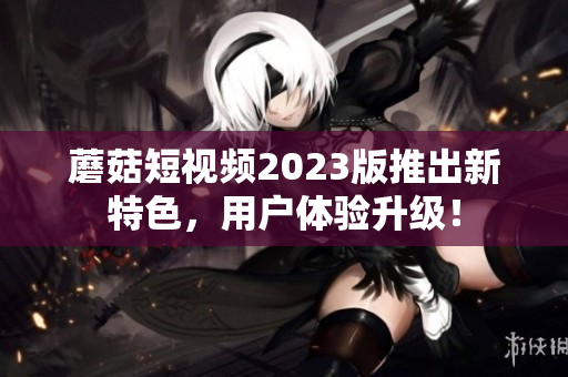 蘑菇短视频2023版推出新特色，用户体验升级！