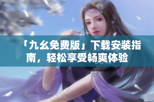 「九幺免费版」下载安装指南，轻松享受畅爽体验
