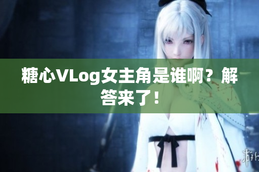 糖心VLog女主角是谁啊？解答来了！