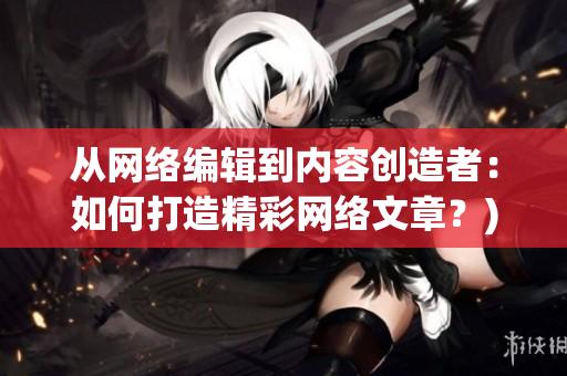 从网络编辑到内容创造者：如何打造精彩网络文章？)