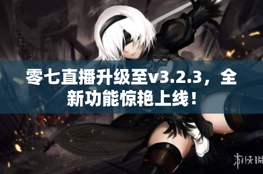 零七直播升级至v3.2.3，全新功能惊艳上线！