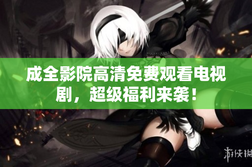 成全影院高清免费观看电视剧，超级福利来袭！
