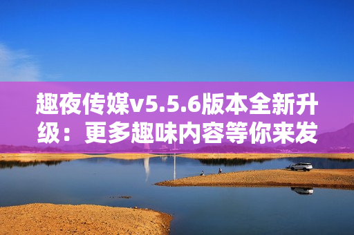 趣夜传媒v5.5.6版本全新升级：更多趣味内容等你来发现！
