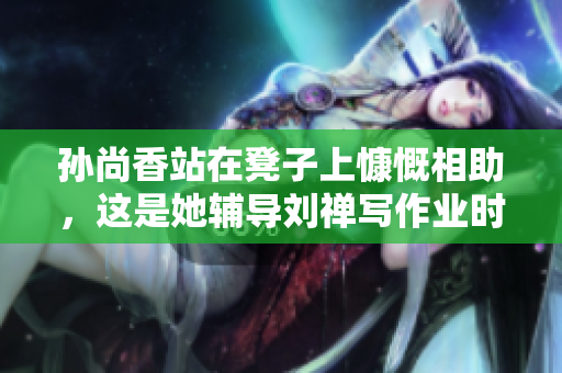 孙尚香站在凳子上慷慨相助，这是她辅导刘禅写作业时的举动